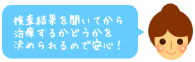 検査結果を聞いてから治療するかどうかを決められるので安心!